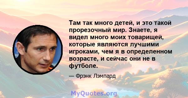 Там так много детей, и это такой прорезочный мир. Знаете, я видел много моих товарищей, которые являются лучшими игроками, чем я в определенном возрасте, и сейчас они не в футболе.