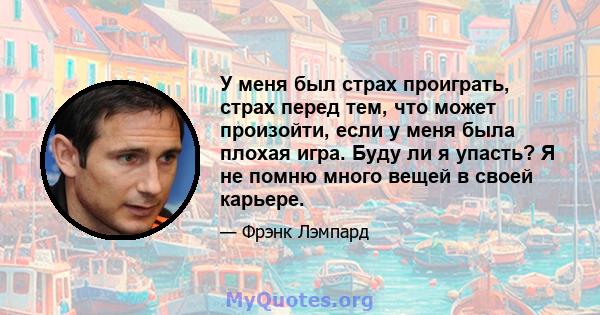 У меня был страх проиграть, страх перед тем, что может произойти, если у меня была плохая игра. Буду ли я упасть? Я не помню много вещей в своей карьере.