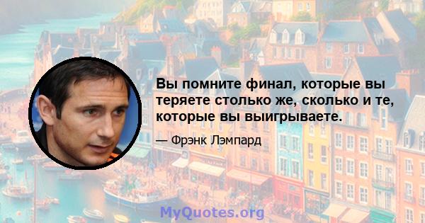 Вы помните финал, которые вы теряете столько же, сколько и те, которые вы выигрываете.