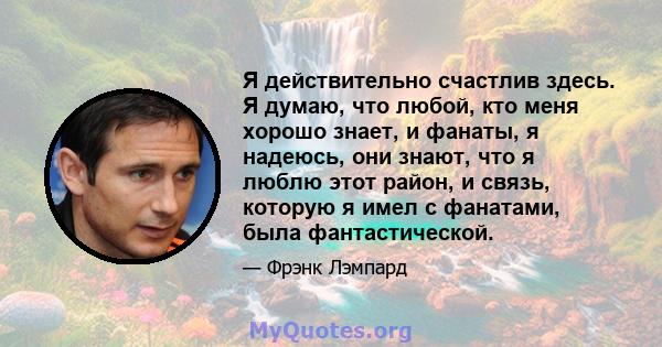 Я действительно счастлив здесь. Я думаю, что любой, кто меня хорошо знает, и фанаты, я надеюсь, они знают, что я люблю этот район, и связь, которую я имел с фанатами, была фантастической.