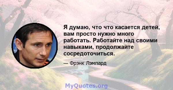 Я думаю, что что касается детей, вам просто нужно много работать. Работайте над своими навыками, продолжайте сосредоточиться.