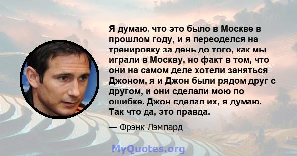 Я думаю, что это было в Москве в прошлом году, и я переоделся на тренировку за день до того, как мы играли в Москву, но факт в том, что они на самом деле хотели заняться Джоном, я и Джон были рядом друг с другом, и они