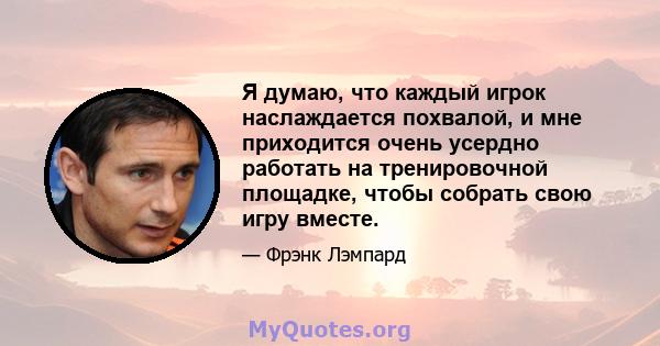 Я думаю, что каждый игрок наслаждается похвалой, и мне приходится очень усердно работать на тренировочной площадке, чтобы собрать свою игру вместе.