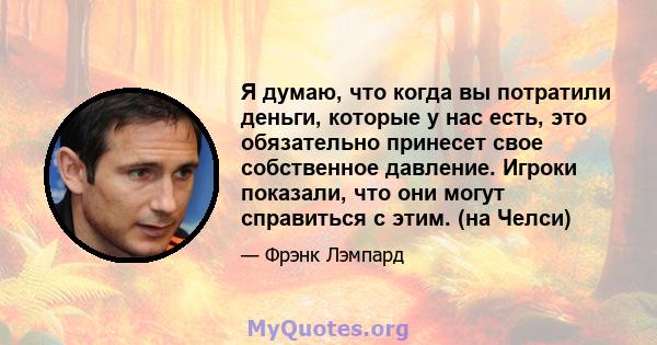 Я думаю, что когда вы потратили деньги, которые у нас есть, это обязательно принесет свое собственное давление. Игроки показали, что они могут справиться с этим. (на Челси)