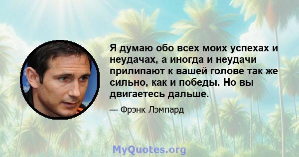 Я думаю обо всех моих успехах и неудачах, а иногда и неудачи прилипают к вашей голове так же сильно, как и победы. Но вы двигаетесь дальше.