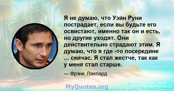 Я не думаю, что Уэйн Руни пострадает, если вы будьте его освистают, именно так он и есть, но другие уходят. Они действительно страдают этим. Я думаю, что я где -то посередине ... сейчас. Я стал жестче, так как у меня