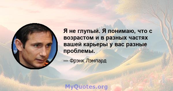 Я не глупый. Я понимаю, что с возрастом и в разных частях вашей карьеры у вас разные проблемы.