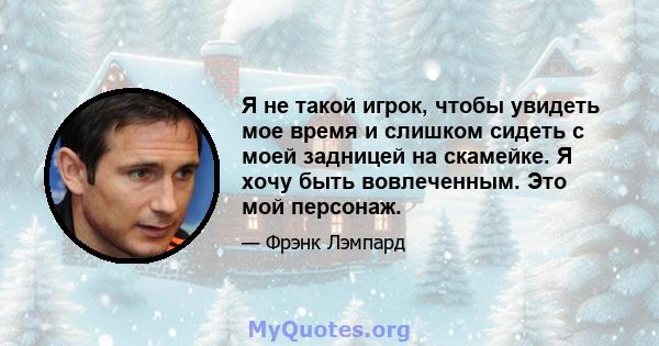 Я не такой игрок, чтобы увидеть мое время и слишком сидеть с моей задницей на скамейке. Я хочу быть вовлеченным. Это мой персонаж.