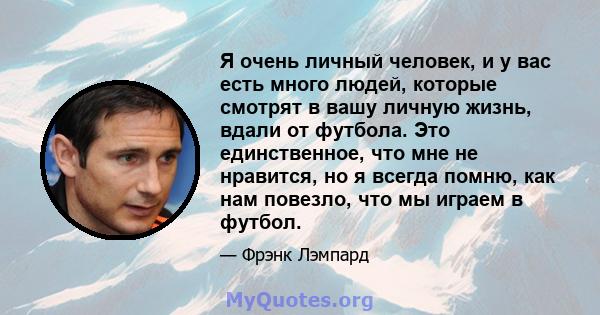 Я очень личный человек, и у вас есть много людей, которые смотрят в вашу личную жизнь, вдали от футбола. Это единственное, что мне не нравится, но я всегда помню, как нам повезло, что мы играем в футбол.