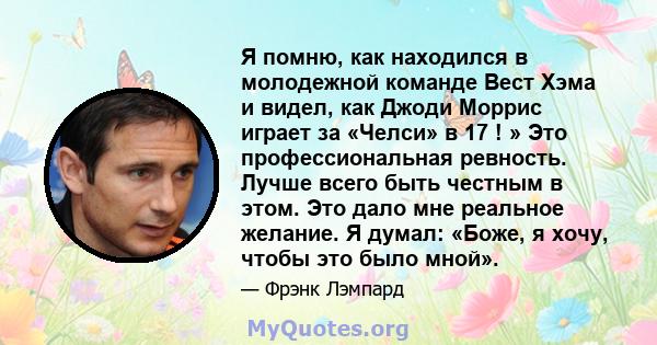 Я помню, как находился в молодежной команде Вест Хэма и видел, как Джоди Моррис играет за «Челси» в 17 ! » Это профессиональная ревность. Лучше всего быть честным в этом. Это дало мне реальное желание. Я думал: «Боже, я 