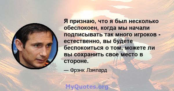 Я признаю, что я был несколько обеспокоен, когда мы начали подписывать так много игроков - естественно, вы будете беспокоиться о том, можете ли вы сохранить свое место в стороне.