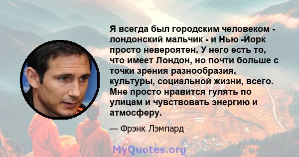 Я всегда был городским человеком - лондонский мальчик - и Нью -Йорк просто невероятен. У него есть то, что имеет Лондон, но почти больше с точки зрения разнообразия, культуры, социальной жизни, всего. Мне просто