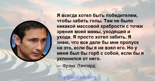 Я всегда хотел быть победителем, чтобы забить голы. Там не было никакой массовой храбрости с точки зрения моей мамы, уходящей и ухода. Я просто хотел забить. Я знаю, что все дали бы мне пропуск на это, если бы я не взял 