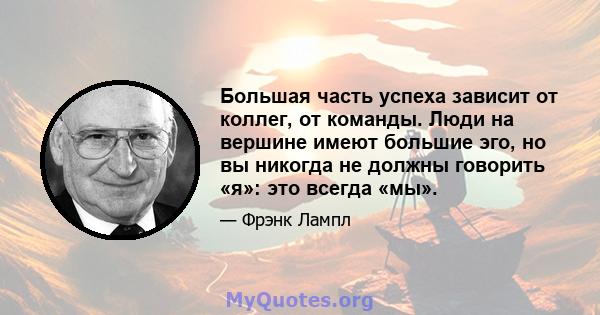 Большая часть успеха зависит от коллег, от команды. Люди на вершине имеют большие эго, но вы никогда не должны говорить «я»: это всегда «мы».