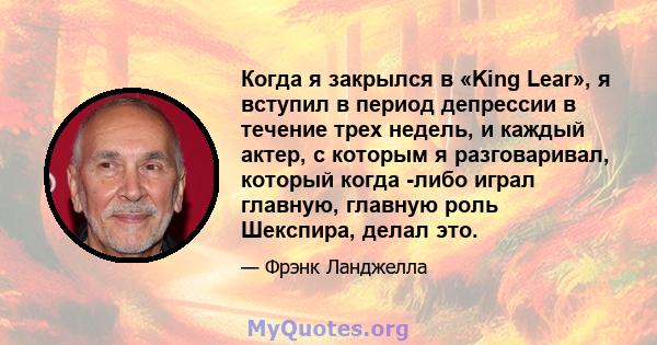 Когда я закрылся в «King Lear», я вступил в период депрессии в течение трех недель, и каждый актер, с которым я разговаривал, который когда -либо играл главную, главную роль Шекспира, делал это.