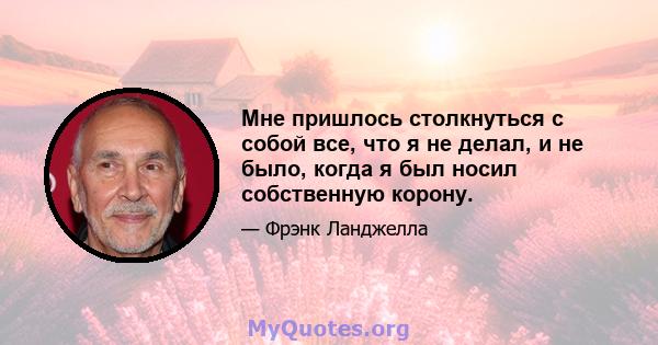 Мне пришлось столкнуться с собой все, что я не делал, и не было, когда я был носил собственную корону.