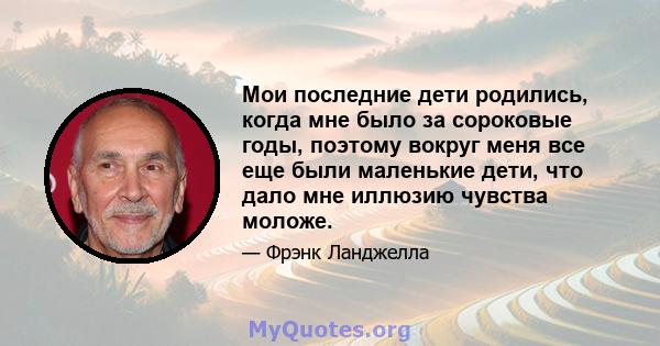 Мои последние дети родились, когда мне было за сороковые годы, поэтому вокруг меня все еще были маленькие дети, что дало мне иллюзию чувства моложе.