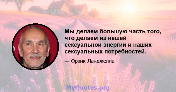 Мы делаем большую часть того, что делаем из нашей сексуальной энергии и наших сексуальных потребностей.