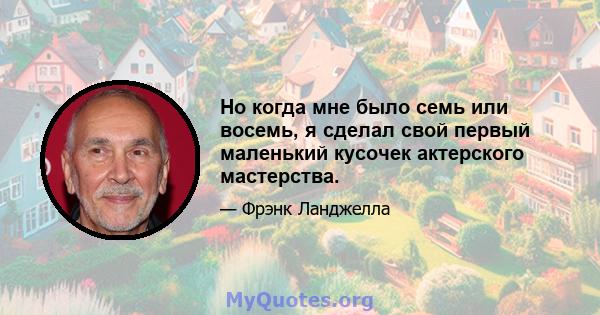 Но когда мне было семь или восемь, я сделал свой первый маленький кусочек актерского мастерства.