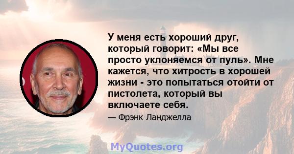 У меня есть хороший друг, который говорит: «Мы все просто уклоняемся от пуль». Мне кажется, что хитрость в хорошей жизни - это попытаться отойти от пистолета, который вы включаете себя.