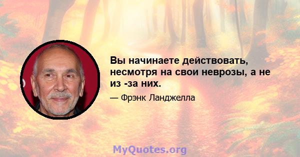 Вы начинаете действовать, несмотря на свои неврозы, а не из -за них.