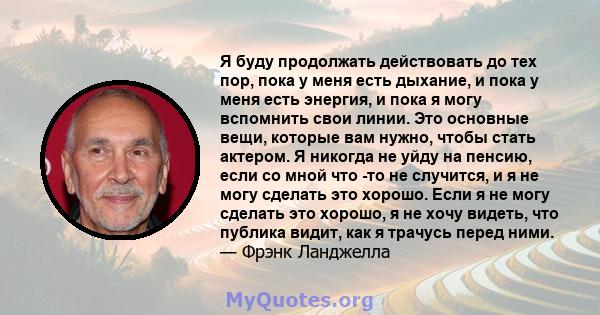 Я буду продолжать действовать до тех пор, пока у меня есть дыхание, и пока у меня есть энергия, и пока я могу вспомнить свои линии. Это основные вещи, которые вам нужно, чтобы стать актером. Я никогда не уйду на пенсию, 