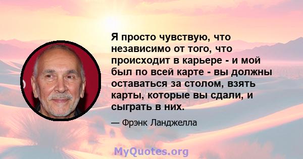 Я просто чувствую, что независимо от того, что происходит в карьере - и мой был по всей карте - вы должны оставаться за столом, взять карты, которые вы сдали, и сыграть в них.