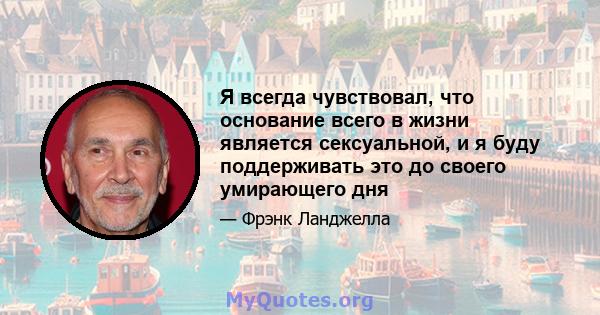 Я всегда чувствовал, что основание всего в жизни является сексуальной, и я буду поддерживать это до своего умирающего дня