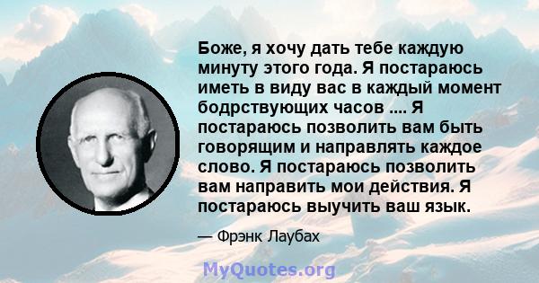 Боже, я хочу дать тебе каждую минуту этого года. Я постараюсь иметь в виду вас в каждый момент бодрствующих часов .... Я постараюсь позволить вам быть говорящим и направлять каждое слово. Я постараюсь позволить вам