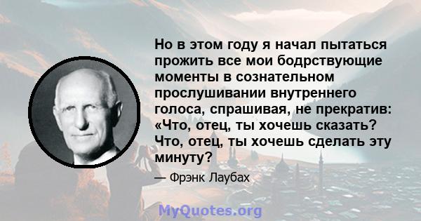 Но в этом году я начал пытаться прожить все мои бодрствующие моменты в сознательном прослушивании внутреннего голоса, спрашивая, не прекратив: «Что, отец, ты хочешь сказать? Что, отец, ты хочешь сделать эту минуту?