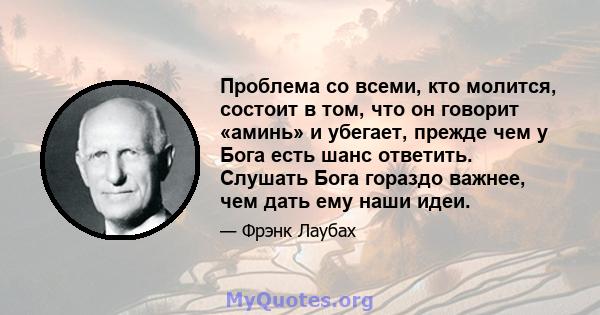 Проблема со всеми, кто молится, состоит в том, что он говорит «аминь» и убегает, прежде чем у Бога есть шанс ответить. Слушать Бога гораздо важнее, чем дать ему наши идеи.