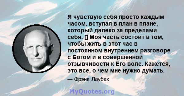 Я чувствую себя просто каждым часом, вступая в план в плане, который далеко за пределами себя. [] Моя часть состоит в том, чтобы жить в этот час в постоянном внутреннем разговоре с Богом и в совершенной отзывчивости к