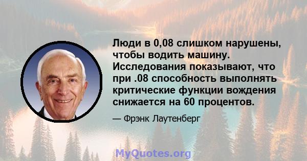 Люди в 0,08 слишком нарушены, чтобы водить машину. Исследования показывают, что при .08 способность выполнять критические функции вождения снижается на 60 процентов.