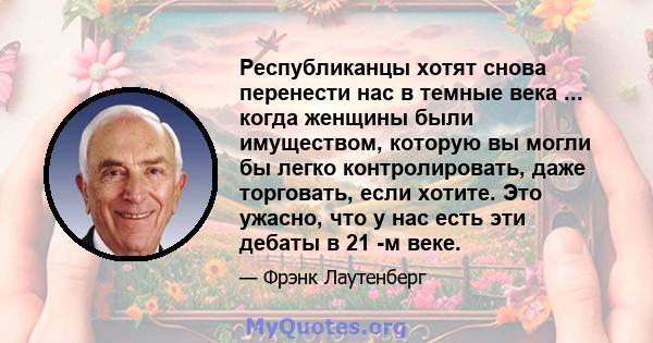 Республиканцы хотят снова перенести нас в темные века ... когда женщины были имуществом, которую вы могли бы легко контролировать, даже торговать, если хотите. Это ужасно, что у нас есть эти дебаты в 21 -м веке.