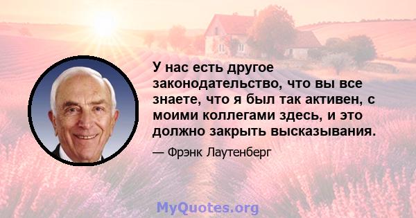 У нас есть другое законодательство, что вы все знаете, что я был так активен, с моими коллегами здесь, и это должно закрыть высказывания.