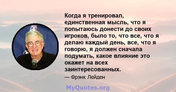 Когда я тренировал, единственная мысль, что я попытаюсь донести до своих игроков, было то, что все, что я делаю каждый день, все, что я говорю, я должен сначала подумать, какое влияние это окажет на всех