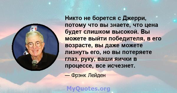 Никто не борется с Джерри, потому что вы знаете, что цена будет слишком высокой. Вы можете выйти победителя, в его возрасте, вы даже можете лизнуть его, но вы потеряете глаз, руку, ваши яички в процессе, все исчезнет.