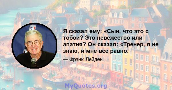 Я сказал ему: «Сын, что это с тобой? Это невежество или апатия? Он сказал: «Тренер, я не знаю, и мне все равно.