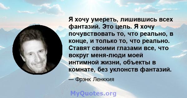 Я хочу умереть, лишившись всех фантазий. Это цель. Я хочу почувствовать то, что реально, в конце, и только то, что реально. Ставят своими глазами все, что вокруг меня-люди моей интимной жизни, объекты в комнате, без