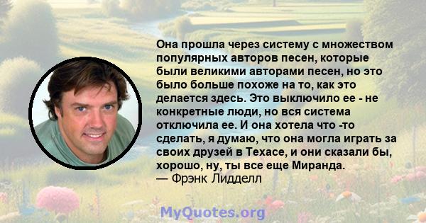 Она прошла через систему с множеством популярных авторов песен, которые были великими авторами песен, но это было больше похоже на то, как это делается здесь. Это выключило ее - не конкретные люди, но вся система