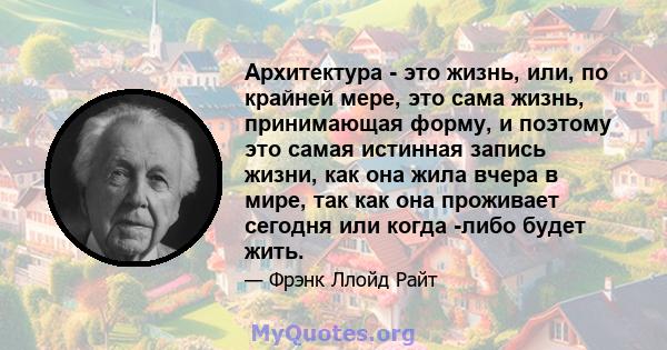 Архитектура - это жизнь, или, по крайней мере, это сама жизнь, принимающая форму, и поэтому это самая истинная запись жизни, как она жила вчера в мире, так как она проживает сегодня или когда -либо будет жить.