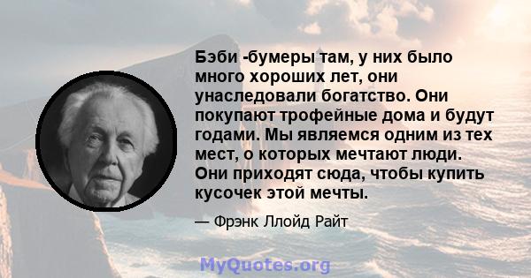 Бэби -бумеры там, у них было много хороших лет, они унаследовали богатство. Они покупают трофейные дома и будут годами. Мы являемся одним из тех мест, о которых мечтают люди. Они приходят сюда, чтобы купить кусочек этой 