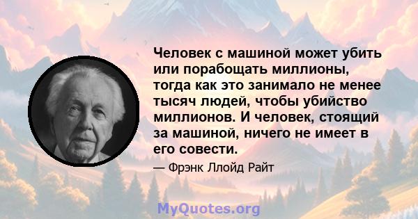 Человек с машиной может убить или порабощать миллионы, тогда как это занимало не менее тысяч людей, чтобы убийство миллионов. И человек, стоящий за машиной, ничего не имеет в его совести.