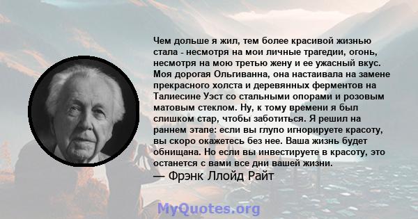 Чем дольше я жил, тем более красивой жизнью стала - несмотря на мои личные трагедии, огонь, несмотря на мою третью жену и ее ужасный вкус. Моя дорогая Ольгиванна, она настаивала на замене прекрасного холста и деревянных 