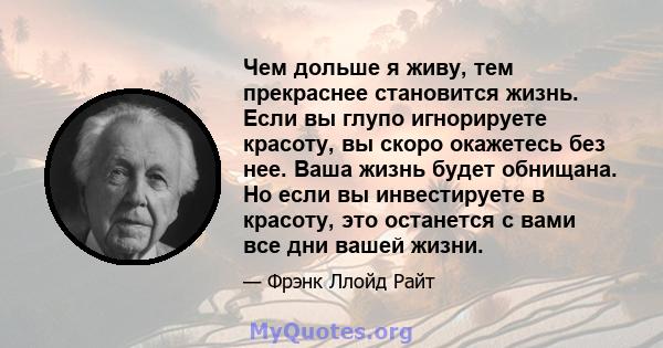 Чем дольше я живу, тем прекраснее становится жизнь. Если вы глупо игнорируете красоту, вы скоро окажетесь без нее. Ваша жизнь будет обнищана. Но если вы инвестируете в красоту, это останется с вами все дни вашей жизни.