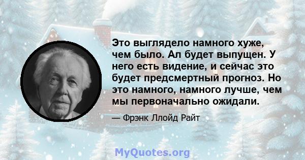 Это выглядело намного хуже, чем было. Ал будет выпущен. У него есть видение, и сейчас это будет предсмертный прогноз. Но это намного, намного лучше, чем мы первоначально ожидали.