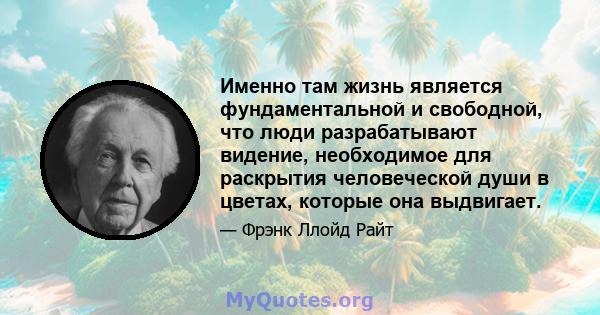 Именно там жизнь является фундаментальной и свободной, что люди разрабатывают видение, необходимое для раскрытия человеческой души в цветах, которые она выдвигает.