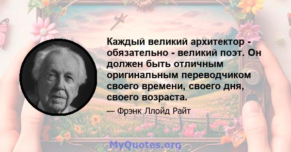 Каждый великий архитектор - обязательно - великий поэт. Он должен быть отличным оригинальным переводчиком своего времени, своего дня, своего возраста.