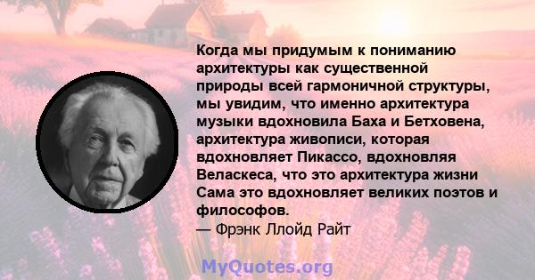 Когда мы придумым к пониманию архитектуры как существенной природы всей гармоничной структуры, мы увидим, что именно архитектура музыки вдохновила Баха и Бетховена, архитектура живописи, которая вдохновляет Пикассо,