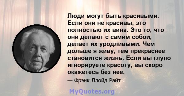 Люди могут быть красивыми. Если они не красивы, это полностью их вина. Это то, что они делают с самим собой, делает их уродливыми. Чем дольше я живу, тем прекраснее становится жизнь. Если вы глупо игнорируете красоту,